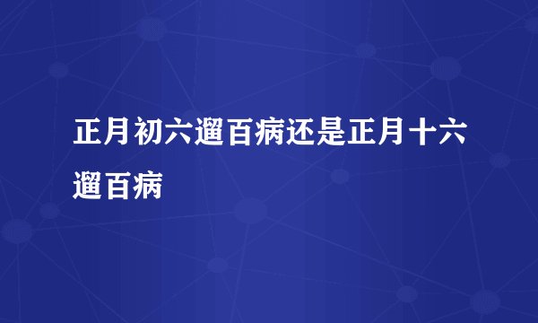 正月初六遛百病还是正月十六遛百病