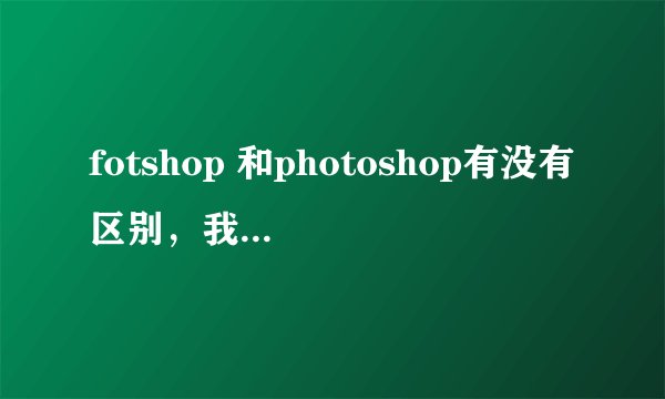 fotshop 和photoshop有没有区别，我下载了一个photoshop，但是运行不了，是不是少了什么，初学，见谅！