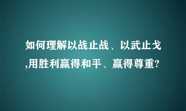 如何理解以战止战、以武止戈,用胜利赢得和平、赢得尊重?