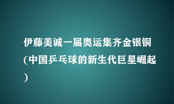 伊藤美诚一届奥运集齐金银铜(中国乒乓球的新生代巨星崛起)