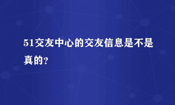 51交友中心的交友信息是不是真的？