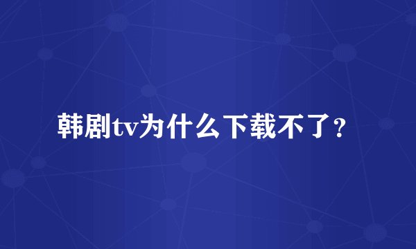 韩剧tv为什么下载不了？
