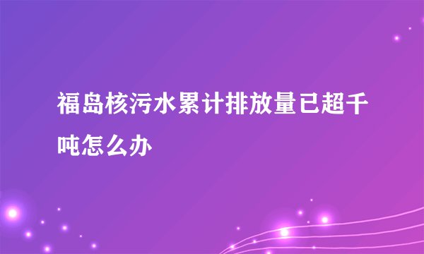 福岛核污水累计排放量已超千吨怎么办