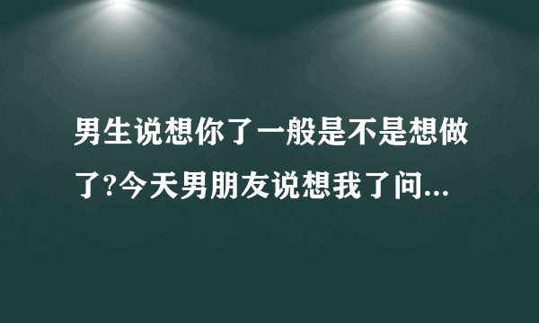 男生说想你了一般是不是想做了?今天男朋友说想我了问我怎么办我说'你说怎么办'他就发了一个抓胸的表情