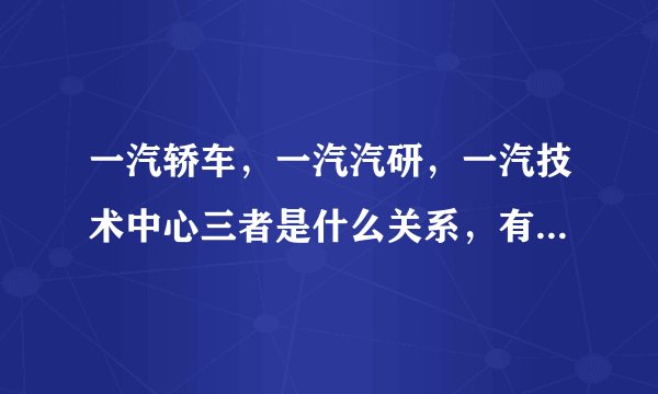 一汽轿车，一汽汽研，一汽技术中心三者是什么关系，有何区别？