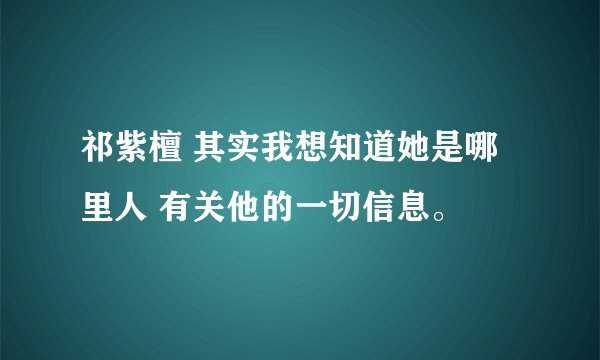 祁紫檀 其实我想知道她是哪里人 有关他的一切信息。