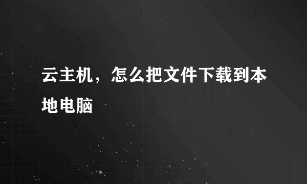 云主机，怎么把文件下载到本地电脑