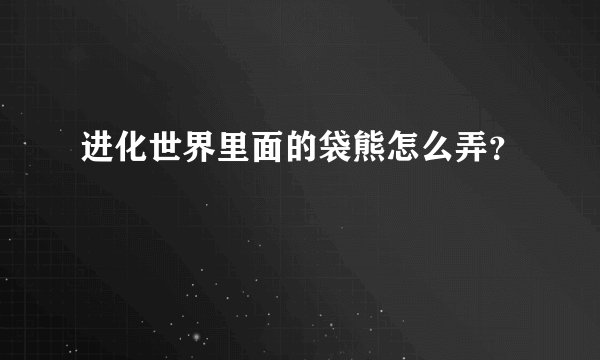 进化世界里面的袋熊怎么弄？