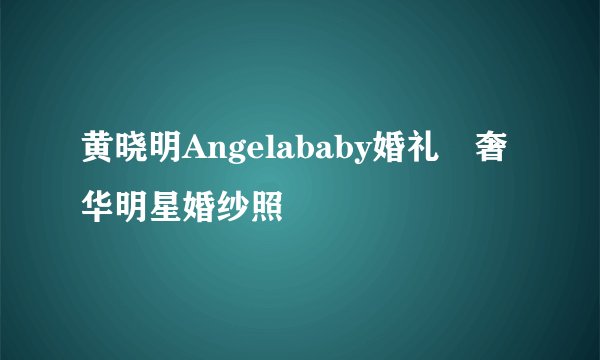 黄晓明Angelababy婚礼🔥奢华明星婚纱照