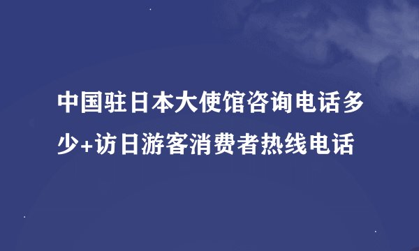 中国驻日本大使馆咨询电话多少+访日游客消费者热线电话
