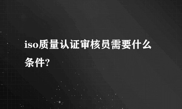 iso质量认证审核员需要什么条件?