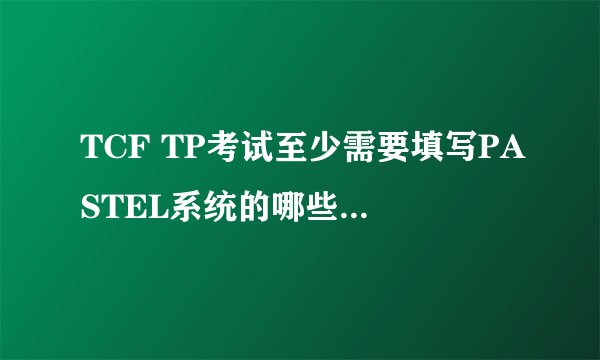 TCF TP考试至少需要填写PASTEL系统的哪些东西 急