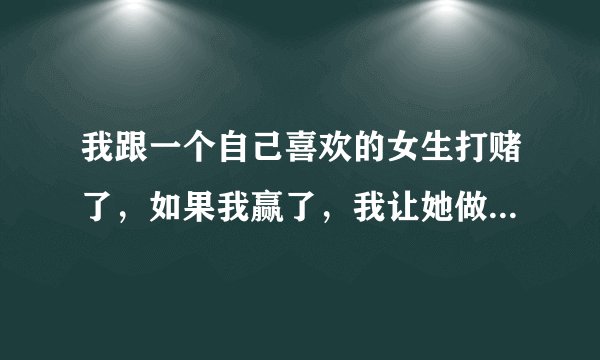 我跟一个自己喜欢的女生打赌了，如果我赢了，我让她做什么好呢？ 急急急！