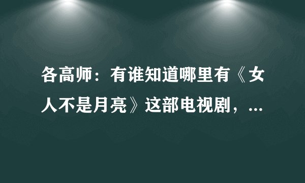 各高师：有谁知道哪里有《女人不是月亮》这部电视剧，谢谢了，谢谢了！最好告知下载地址，或购买地址。