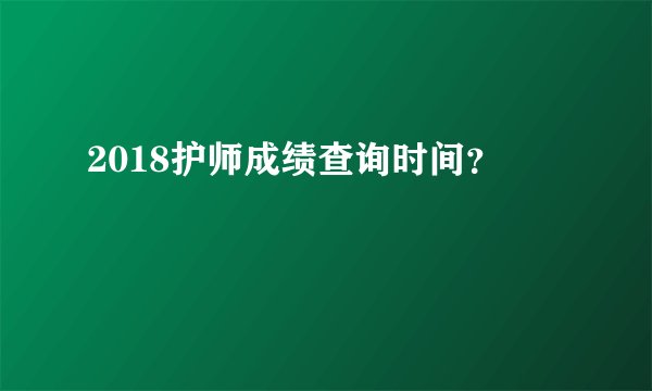 2018护师成绩查询时间？