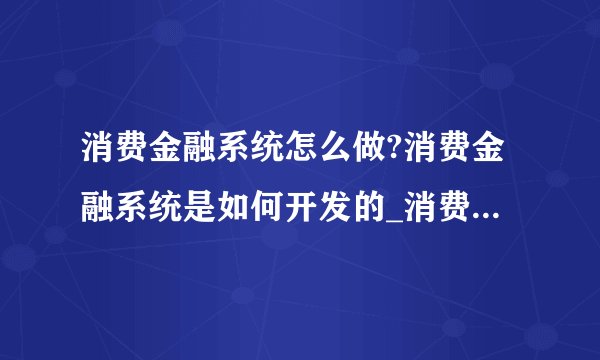 消费金融系统怎么做?消费金融系统是如何开发的_消费金融公司业务