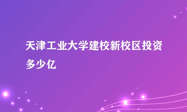 天津工业大学建校新校区投资多少亿