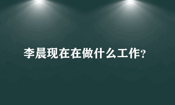 李晨现在在做什么工作？