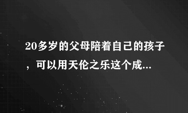20多岁的父母陪着自己的孩子，可以用天伦之乐这个成语来形容吗？