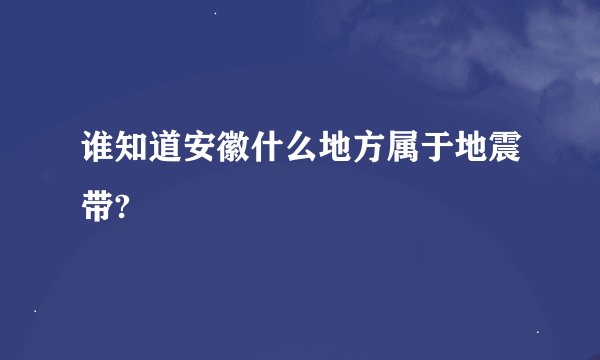 谁知道安徽什么地方属于地震带?