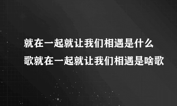就在一起就让我们相遇是什么歌就在一起就让我们相遇是啥歌