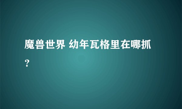 魔兽世界 幼年瓦格里在哪抓？
