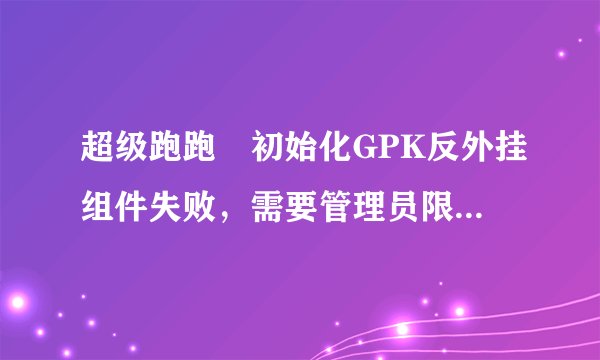 超级跑跑 初始化GPK反外挂组件失败，需要管理员限权。 登不上
