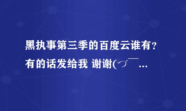 黑执事第三季的百度云谁有？有的话发给我 谢谢(づ￣ ³￣)づ