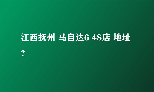 江西抚州 马自达6 4S店 地址？