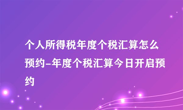 个人所得税年度个税汇算怎么预约-年度个税汇算今日开启预约