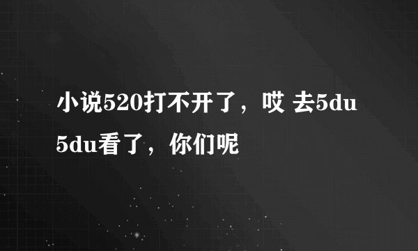 小说520打不开了，哎 去5du5du看了，你们呢