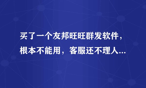 买了一个友邦旺旺群发软件，根本不能用，客服还不理人，怎么办，有地方可以告他们么？
