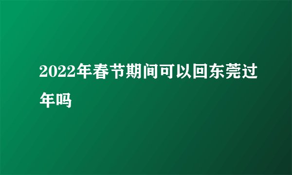 2022年春节期间可以回东莞过年吗