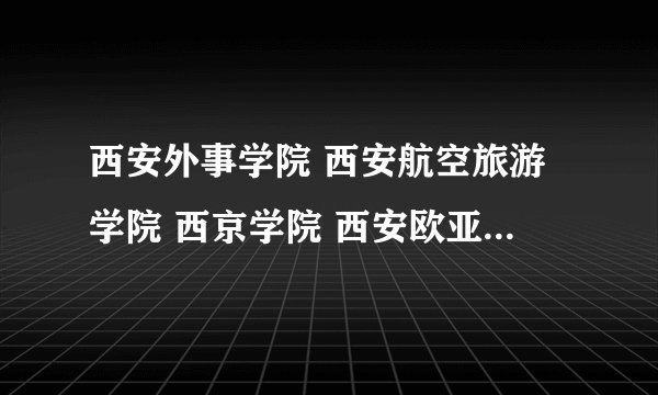 西安外事学院 西安航空旅游学院 西京学院 西安欧亚学院 陕西教育学院
