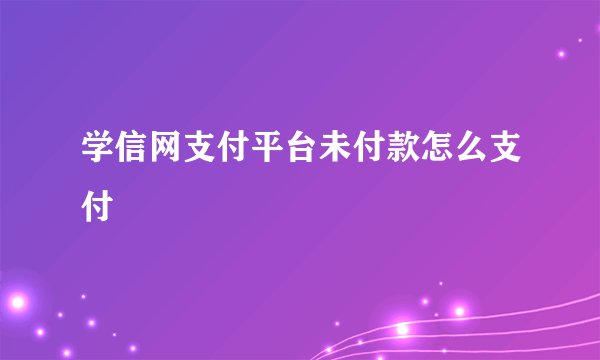学信网支付平台未付款怎么支付