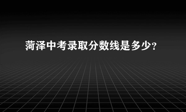 菏泽中考录取分数线是多少？