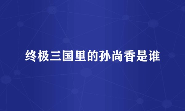 终极三国里的孙尚香是谁