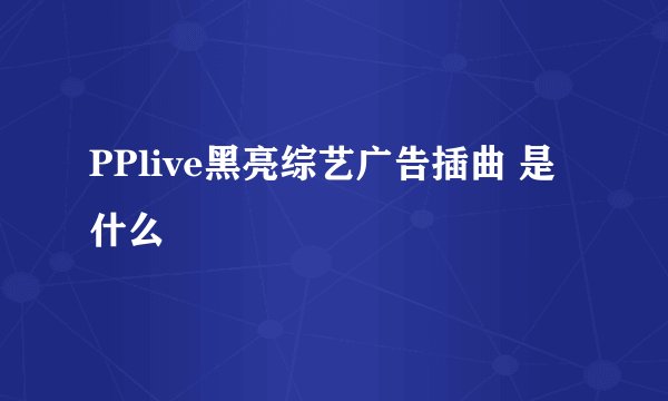 PPlive黑亮综艺广告插曲 是什么