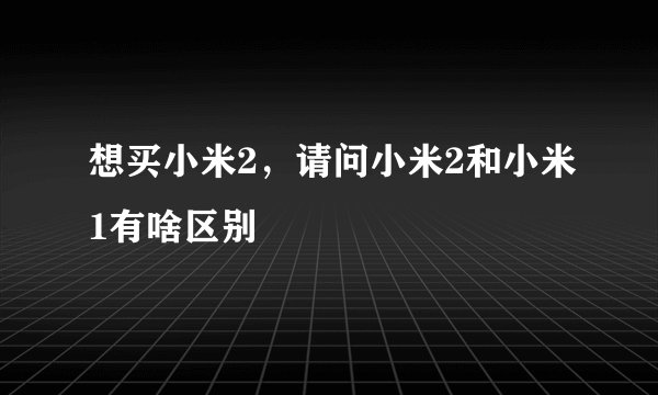 想买小米2，请问小米2和小米1有啥区别
