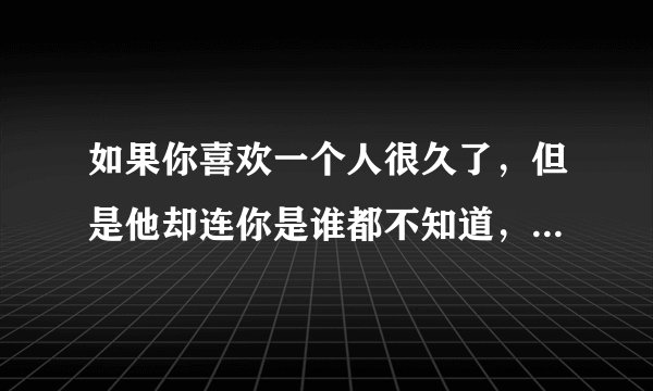 如果你喜欢一个人很久了，但是他却连你是谁都不知道，你还要继续喜欢下去吗