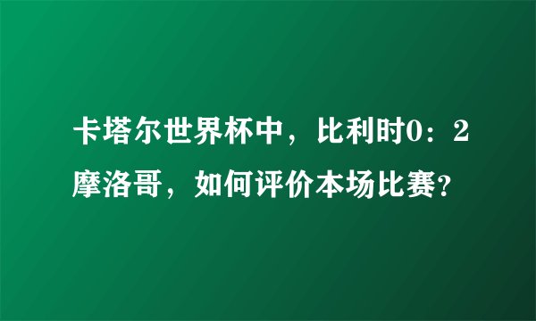 卡塔尔世界杯中，比利时0：2摩洛哥，如何评价本场比赛？