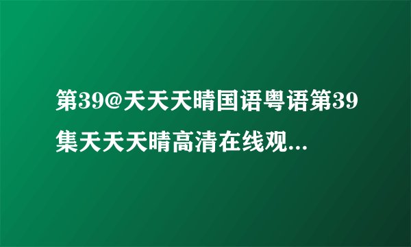 第39@天天天晴国语粤语第39集天天天晴高清在线观看|天天天晴39电影好看影院下载