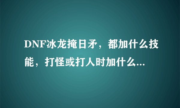 DNF冰龙掩日矛，都加什么技能，打怪或打人时加什么属性？五十五粉矛都加什么？