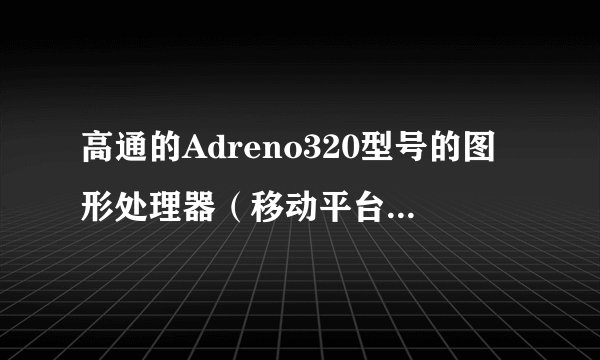 高通的Adreno320型号的图形处理器（移动平台）浮点运算能力是多少？？？