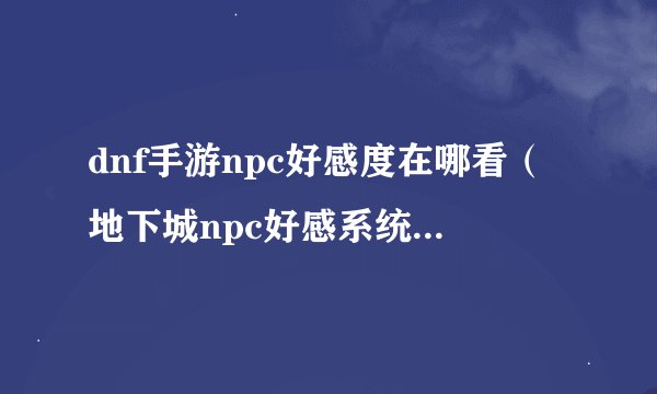 dnf手游npc好感度在哪看（地下城npc好感系统介绍）「已采纳」