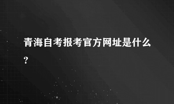 青海自考报考官方网址是什么？