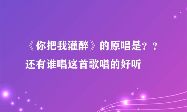 《你把我灌醉》的原唱是？？还有谁唱这首歌唱的好听