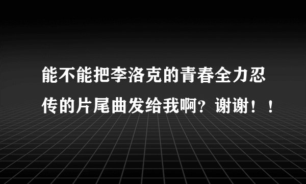 能不能把李洛克的青春全力忍传的片尾曲发给我啊？谢谢！！