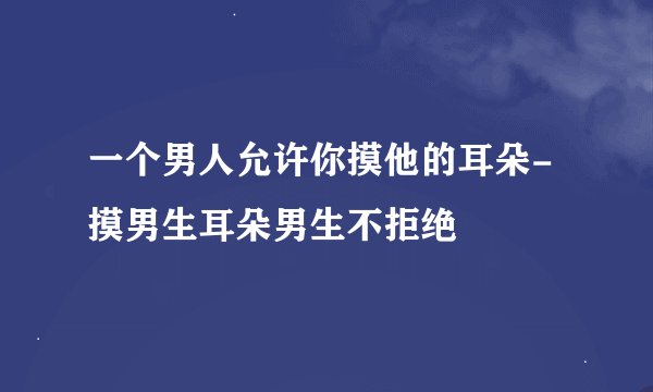 一个男人允许你摸他的耳朵-摸男生耳朵男生不拒绝