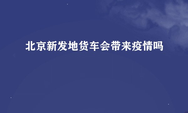 北京新发地货车会带来疫情吗